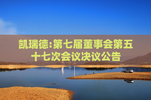 凯瑞德:第七届董事会第五十七次会议决议公告  第1张