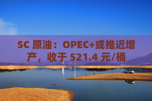 SC 原油：OPEC+或推迟增产，收于 521.4 元/桶