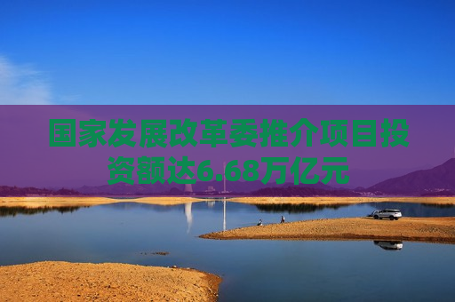国家发展改革委推介项目投资额达6.68万亿元