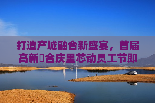 打造产城融合新盛宴，首届高新・合庆里芯动员工节即将启幕