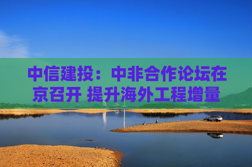 中信建投：中非合作论坛在京召开 提升海外工程增量空间