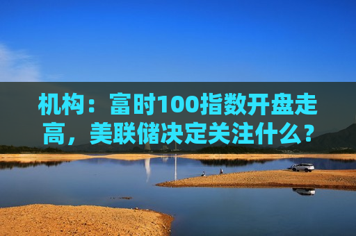 机构：富时100指数开盘走高，美联储决定关注什么？