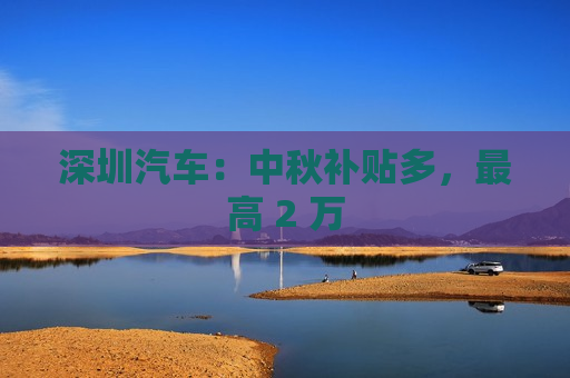 深圳汽车：中秋补贴多，更高 2 万