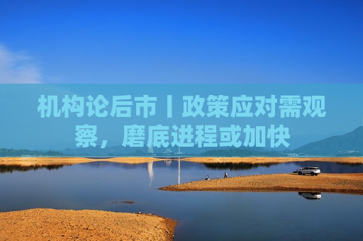 机构论后市丨政策应对需观察，磨底进程或加快