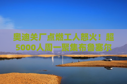 奥迪关厂点燃工人怒火！超5000人周一聚集布鲁塞尔 ***  *** 