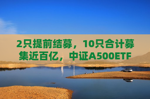 2只提前结募，10只合计募集近百亿，中证A500ETF或成重要“ *** ”工具  第1张