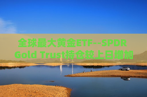全球更大黄金ETF--SPDR Gold Trust持仓较上日增加1.73吨