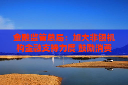 金融监管总局：加大非银机构金融支持力度 鼓励消费金融公司对消费品以旧换新提供金融支持