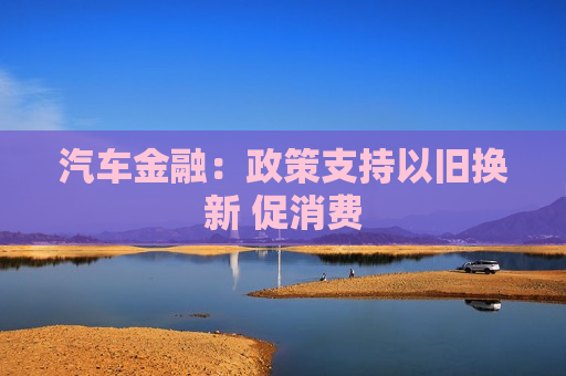 汽车金融：政策支持以旧换新 促消费