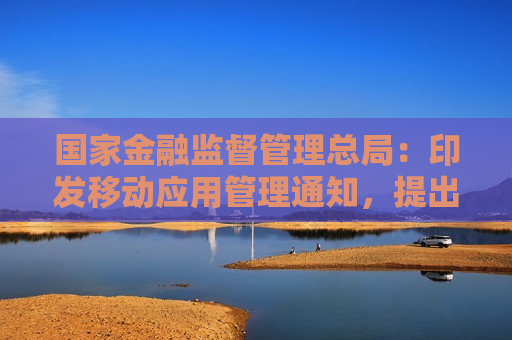 国家金融监督管理总局：印发移动应用管理通知，提出18条工作要求