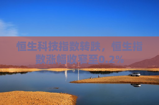 恒生科技指数转跌，恒生指数涨幅收窄至0.2%