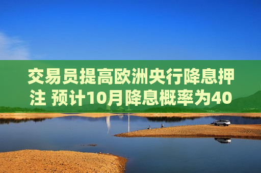 交易员提高欧洲央行降息押注 预计10月降息概率为40%  第1张