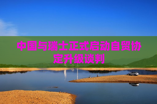 中国与瑞士正式启动自贸协定升级谈判  第1张