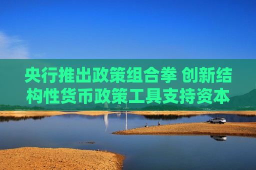 央行推出政策组合拳 创新结构性货币政策工具支持资本市场发展