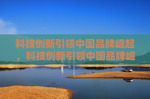 科技创新引领中国品牌崛起，科技创新引领中国品牌崛起之路，科技创新引领中国品牌崛起之路