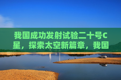 我国成功发射试验二十号C星，探索太空新篇章，我国成功发射试验二十号C星，开启太空探索新篇章，我国成功发射试验二十号C星，开启太空探索新篇章  第1张