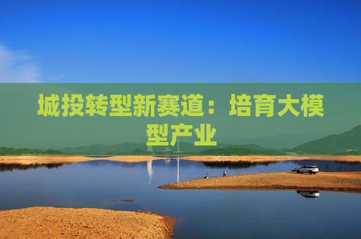 城投转型新赛道：培育大模型产业