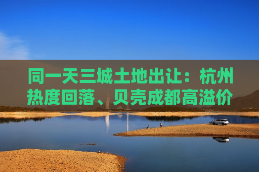 同一天三城土地出让：杭州热度回落、贝壳成都高溢价拿地  第1张