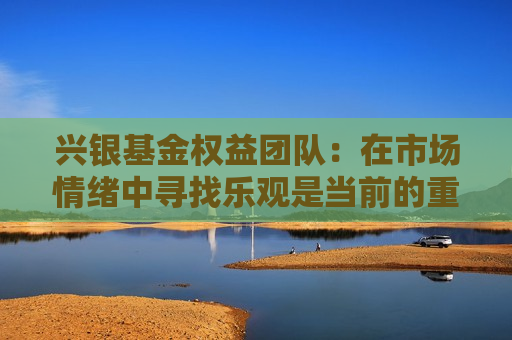 兴银基金权益团队：在市场情绪中寻找乐观是当前的重要思路之一