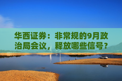 华西证券：非常规的9月政治局会议，释放哪些信号？