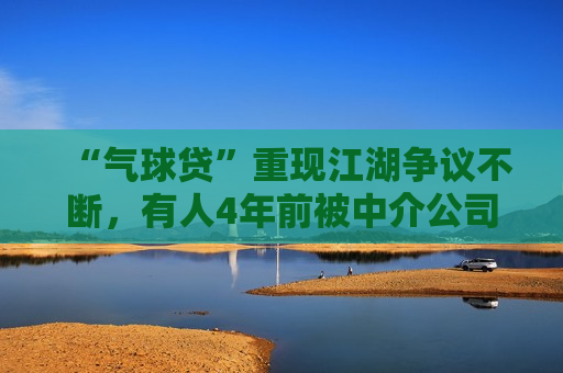 “气球贷”重现江湖争议不断，有人4年前被中介公司介绍办理，专家称“系银行竞争揽客所致”  第1张