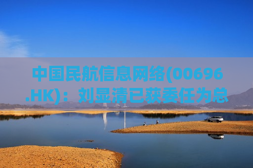 中国民航信息 *** (00696.HK)：刘显清已获委任为总会计师
