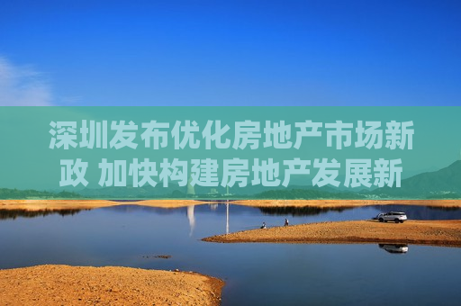 深圳发布优化房地产市场新政 加快构建房地产发展新模式  第1张