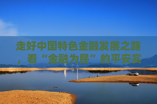 走好中国特色金融发展之路，看“金融为民”的平安实践