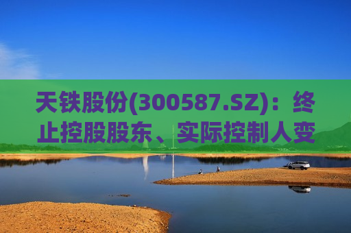 天铁股份(300587.SZ)：终止控股股东、实际控制人变更