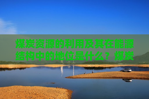 煤炭资源的利用及其在能源结构中的地位是什么？煤炭资源如何影响全球能源市场的供需平衡？  第1张