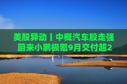 美股异动丨中概汽车股走强 蔚来小鹏极氪9月交付超2万  第1张