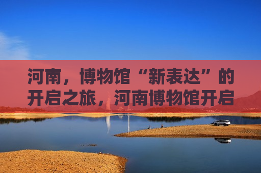河南，博物馆“新表达”的开启之旅，河南博物馆开启“新表达”之旅，河南博物馆开启全新表达之旅