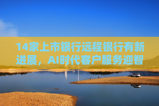 14家上市银行远程银行有新进展，AI时代客户服务迎智能化新命题  第1张