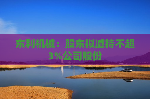 东利机械：股东拟减持不超3%公司股份  第1张