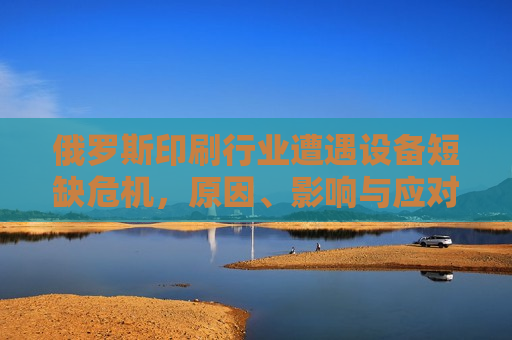 俄罗斯印刷行业遭遇设备短缺危机，原因、影响与应对策略，俄罗斯印刷行业设备短缺危机，原因、影响及应对策略，俄罗斯印刷行业设备短缺危机，原因、影响与应对策略