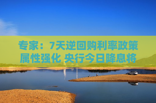 专家：7天逆回购利率政策属性强化 央行今日降息将继续提振市场信心