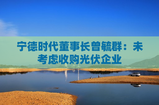 宁德时代董事长曾毓群：未考虑收购光伏企业  第1张
