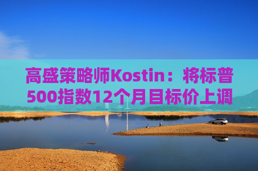 高盛策略师Kostin：将标普500指数12个月目标价上调至6300点  第1张