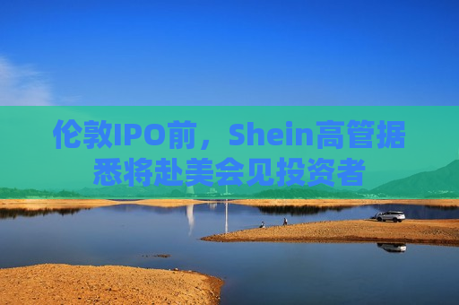 伦敦IPO前，Shein高管据悉将赴美会见投资者  第1张