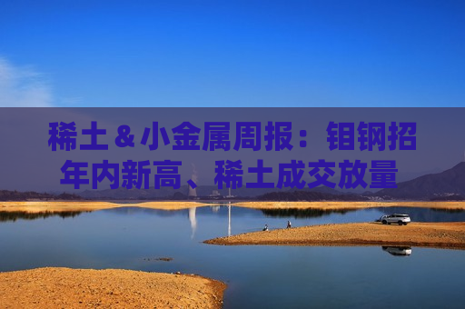 稀土＆小金属周报：钼钢招年内新高、稀土成交放量 继续看多锡涨价