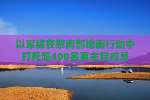 以军称在黎南部地面行动中打死超400名 *** 党成员