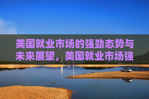 美国就业市场的强劲态势与未来展望，美国就业市场强劲态势，未来展望，美国就业市场强劲态势，现状与未来展望