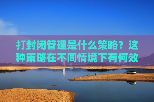打封闭管理是什么策略？这种策略在不同情境下有何效果？