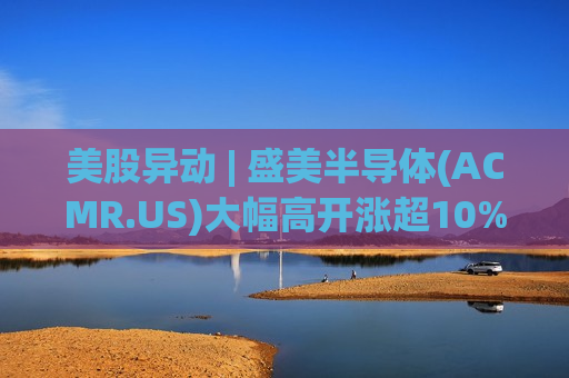 美股异动 | 盛美半导体(ACMR.US)大幅高开涨超10% 今日港股半导体板块涨幅一度突破50%
