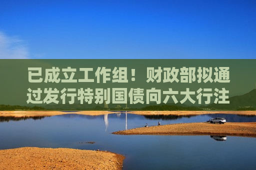已成立工作组！财政部拟通过发行特别国债向六大行注资  第1张