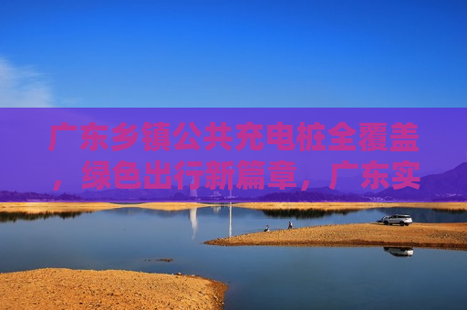 广东乡镇公共充电桩全覆盖，绿色出行新篇章，广东实现乡镇公共充电桩全覆盖，开启绿色出行新时代，广东实现乡镇公共充电桩全覆盖，开启绿色出行新时代