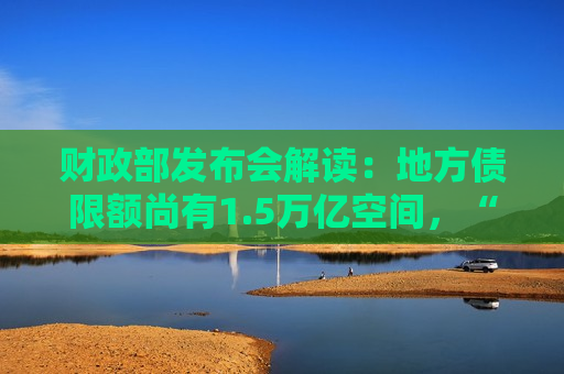 财政部发布会解读：地方债限额尚有1.5万亿空间，“棚改”时期工具再现
