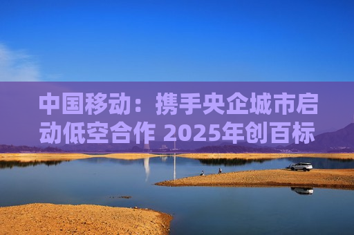 中国移动：携手央企城市启动低空合作 2025年创百标杆