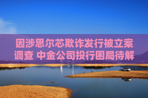 因涉思尔芯欺诈发行被立案调查 中金公司投行困局待解