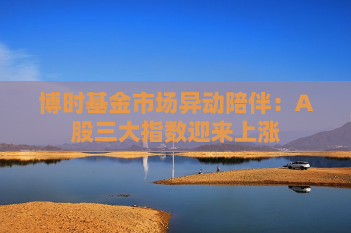 博时基金市场异动陪伴：A股三大指数迎来上涨  第1张